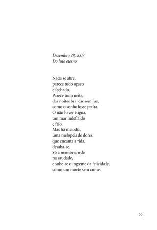 55|
Dezembro 28, 2007
Do luto eterno
Nada se abre,
parece tudo opaco
e fechado.
Parece tudo noite,
das noites brancas sem luz,
como o sonho fosse pedra.
O não haver é água,
um mar indefinido
e frio.
Mas há melodia,
uma melopeia de dores,
que encanta a vida,
desaba-se.
Só a memória arde
na saudade,
e sobe-se o íngreme da felicidade,
como um monte sem cume.
 