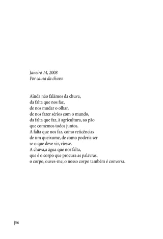 |56
Janeiro 14, 2008
Por causa da chuva
Ainda não falámos da chuva,
da falta que nos faz,
de nos mudar o olhar,
de nos fazer sérios com o mundo,
da falta que faz, à agricultura, ao pão
que comemos todos juntos.
A falta que nos faz, como reticências
de um queixume, de como poderia ser
se o que deve vir, viesse.
A chuva,a água que nos falta,
que é o corpo que procura as palavras,
o corpo, ouves-me, o nosso corpo também é conversa.
 