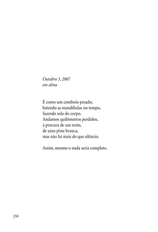 |58
Outubro 3, 2007
em alma
É como um comboio pesado,
batendo as mandíbulas no tempo,
fazendo sola do corpo.
Andamos quilómetros perdidos,
à procura de um resto,
de uma pista branca,
mas não há mais do que silêncio.
Assim, mesmo o nada seria completo.
 
