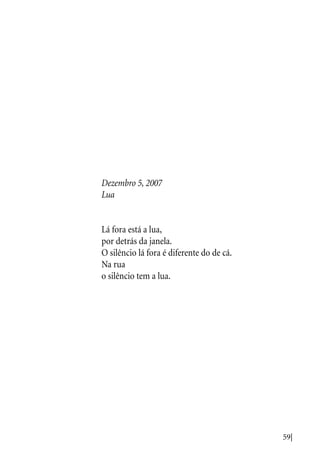 59|
Dezembro 5, 2007
Lua
Lá fora está a lua,
por detrás da janela.
O silêncio lá fora é diferente do de cá.
Na rua
o silêncio tem a lua.
 