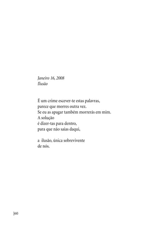 |60
Janeiro 16, 2008
Ilusão
É um crime escever-te estas palavras,
parece que morres outra vez.
Se eu as apagar também morrerás em mim.
A solução
é dizer-tas para dentro,
para que não saias daqui,
a ilusão, única sobrevivente
de nós.
 