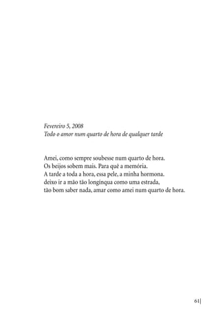 61|
Fevereiro 5, 2008
Todo o amor num quarto de hora de qualquer tarde
Amei, como sempre soubesse num quarto de hora.
Os beijos sobem mais. Para quê a memória.
A tarde a toda a hora, essa pele, a minha hormona.
deixo ir a mão tão longínqua como uma estrada,
tão bom saber nada, amar como amei num quarto de hora.
 