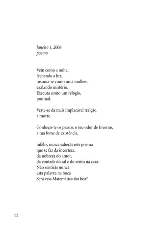 |62
Janeiro 1, 2008
poema
Vem como a noite,
fechando a luz,
insinua-se como uma mulher,
exalando mistério.
Executa como um relógio,
pontual.
Veste-se da mais implacável traição,
a morte.
Conheço-te os passos, o teu odor de Inverno,
a tua fome de existência,
infeliz, nunca saberás este poema
que se faz da incerteza,
da nobreza do amor,
da vontade do sal e do vento na cara.
Não sentirás nunca
esta palavra na boca
Será essa Matemática tão boa?
 