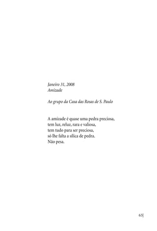 63|
Janeiro 31, 2008
Amizade
Ao grupo da Casa das Rosas de S. Paulo
A amizade é quase uma pedra preciosa,
tem luz, reluz, rara e valiosa,
tem tudo para ser preciosa,
só lhe falta a sílica de pedra.
Não pesa.
 