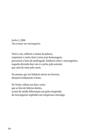 |64
Junho 2, 2006
Vou semear um morangueiro
Verei o céu, colherei o sémen da palavra,
respeitarei o vento, farei à terra uma homenagem,
procurarei a hora da madrugada. Sonharei como o morangueiro,
naquela alvorada doer-me-à o peito, pela semente
que sairá de mim pelo canto.
No poema, que me habitará eterno no Inverno,
desejarei ávidamente o fruto,
No Verão, voltará um doce vento,
que se fará do Inferno dentro,
ecoará da minha hibernação um grito estupendo,
do morangueiro explodirá um inequívoco morango.
 