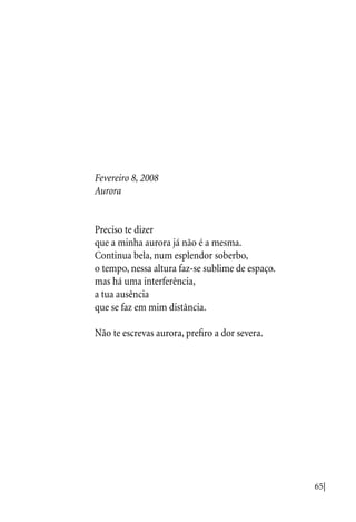 65|
Fevereiro 8, 2008
Aurora
Preciso te dizer
que a minha aurora já não é a mesma.
Continua bela, num esplendor soberbo,
o tempo, nessa altura faz-se sublime de espaço.
mas há uma interferência,
a tua ausência
que se faz em mim distância.
Não te escrevas aurora, prefiro a dor severa.
 