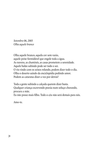 |8
Setembro 06, 2005
Olha aquele branco
Olha aquele branco, aquela cor sem vazio,
aquele peixe formidável que engole toda a água.
As nuvens, as chaminés, as casas prometem a serenidade.
Aquele balão subindo pode ser todo o ser.
O rio rindo com os seixos rolando, podem dizer todo o dia.
Olha o deserto saindo da enciclopédia pedindo amor.
Podem as cataratas dizer a voz por detrás?
Toda a gente subindo a calçada querem dizer basta.
Qualquer criança escrevendo poesia num soluço chorando,
procura a mãe.
Eu não posso mais filho. Todo o céu não será demais para nós.
Amo-te.
 