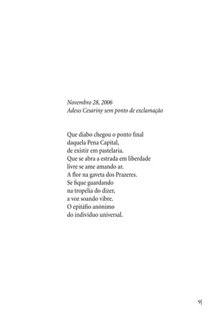 9|
Novembro 28, 2006
Adeus Cesariny sem ponto de exclamação
Que diabo chegou o ponto final
daquela Pena Capital,
de existir em pastelaria.
Que se abra a estrada em liberdade
livre se ame amando ar.
A flor na gaveta dos Prazeres.
Se fique guardando
na tropelia do dizer,
a voz soando vibre.
O epitáfio anónimo
do individuo universal.
 