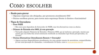 Razão para gravar
 Algumas empresas são obrigadas, por prestarem atendimento SAC
 Outras escolhem gravar, para terem mais segurança (frente à clientes e funcionários)
 Tipos de Gravadores
 Para PABX
 São caros pois dependem do fornecedor do PABX, mas há alternativas como as abaixo.
 Número de Entrada e/ou 0800, já com gravação
 Você pode adquirir Números de Entrada e Números 0800, que já incluem a gravação, mesmo que
queira que sua linha fixa atual continuem recebendo as chamadas (que ficam pré-gravadas, na
nuvem).
 Outras Alternativas (Atendimento Remoto + Gravação)
 Alguns serviços disponibilizam atendimento via uma equipe remota de secretárias, compartilhadas,
já com total gravação de chamadas, e atendimento 24 horas, como a www.prestus.com.br
 