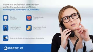 Empresas e profissionais sem uma boa
gestão de atendimentos telefônicos
estão sujeitos a uma série de problemas:
Redução da Eficácia de Investimentos em Comunicação
Aumento dos Custos
de Retenção
Impacto Negativo
na Marca/Nome
Clientes
Insatisfeitos
Perda de Vendas
e Clientes
 