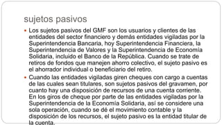 sujetos pasivos
 Los sujetos pasivos del GMF son los usuarios y clientes de las
entidades del sector financiero y demás entidades vigiladas por la
Superintendencia Bancaria, hoy Superintendencia Financiera, la
Superintendencia de Valores y la Superintendencia de Economía
Solidaria, incluido el Banco de la República. Cuando se trate de
retiros de fondos que manejen ahorro colectivo, el sujeto pasivo es
el ahorrador individual o beneficiario del retiro.
 Cuando las entidades vigiladas giren cheques con cargo a cuentas
de las cuales sean titulares, son sujetos pasivos del gravamen, por
cuanto hay una disposición de recursos de una cuenta corriente.
En los giros de cheque por parte de las entidades vigiladas por la
Superintendencia de la Economía Solidaria, así se considere una
sola operación, cuando se dé el movimiento contable y la
disposición de los recursos, el sujeto pasivo es la entidad titular de
la cuenta.
 