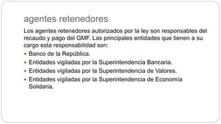 agentes retenedores
Los agentes retenedores autorizados por la ley son responsables del
recaudo y pago del GMF. Las principales entidades que tienen a su
cargo esta responsabilidad son:
 Banco de la República.
 Entidades vigiladas por la Superintendencia Bancaria.
 Entidades vigiladas por la Superintendencia de Valores.
 Entidades vigiladas por la Superintendencia de Economía
Solidaria.
 
