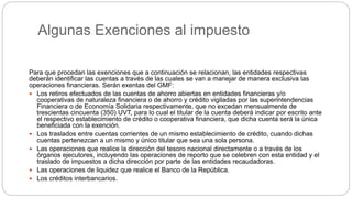 Algunas Exenciones al impuesto
Para que procedan las exenciones que a continuación se relacionan, las entidades respectivas
deberán identificar las cuentas a través de las cuales se van a manejar de manera exclusiva las
operaciones financieras. Serán exentas del GMF:
 Los retiros efectuados de las cuentas de ahorro abiertas en entidades financieras y/o
cooperativas de naturaleza financiera o de ahorro y crédito vigiladas por las superintendencias
Financiera o de Economía Solidaria respectivamente, que no excedan mensualmente de
trescientas cincuenta (350) UVT, para lo cual el titular de la cuenta deberá indicar por escrito ante
el respectivo establecimiento de crédito o cooperativa financiera, que dicha cuenta será la única
beneficiada con la exención.
 Los traslados entre cuentas corrientes de un mismo establecimiento de crédito, cuando dichas
cuentas pertenezcan a un mismo y único titular que sea una sola persona.
 Las operaciones que realice la dirección del tesoro nacional directamente o a través de los
órganos ejecutores, incluyendo las operaciones de reporto que se celebren con esta entidad y el
traslado de impuestos a dicha dirección por parte de las entidades recaudadoras.
 Las operaciones de liquidez que realice el Banco de la República.
 Los créditos interbancarios.
 