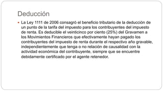 Deducción
 La Ley 1111 de 2006 consagró el beneficio tributario de la deducción de
un punto de la tarifa del impuesto para los contribuyentes del impuesto
de renta. Es deducible el veinticinco por ciento (25%) del Gravamen a
los Movimientos Financieros que efectivamente hayan pagado los
contribuyentes del impuesto de renta durante el respectivo año gravable,
independientemente que tenga o no relación de causalidad con la
actividad económica del contribuyente, siempre que se encuentre
debidamente certificado por el agente retenedor.
 