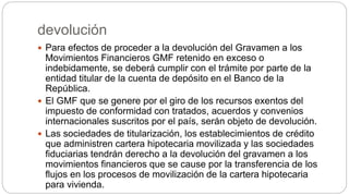 devolución
 Para efectos de proceder a la devolución del Gravamen a los
Movimientos Financieros GMF retenido en exceso o
indebidamente, se deberá cumplir con el trámite por parte de la
entidad titular de la cuenta de depósito en el Banco de la
República.
 El GMF que se genere por el giro de los recursos exentos del
impuesto de conformidad con tratados, acuerdos y convenios
internacionales suscritos por el país, serán objeto de devolución.
 Las sociedades de titularización, los establecimientos de crédito
que administren cartera hipotecaria movilizada y las sociedades
fiduciarias tendrán derecho a la devolución del gravamen a los
movimientos financieros que se cause por la transferencia de los
flujos en los procesos de movilización de la cartera hipotecaria
para vivienda.
 