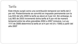 Tarifa
Este tributo surgió como una contribución temporal con tarifa del 2
por mil. Posteriormente se convirtió en impuesto permanente con la
Ley 633 del año 2000 la tarifa se elevó al 3 por mil. Sin embargo, la
Ley 863 de 2003 incrementó dicha tarifa al 4 por mil de manera
temporal entre los años gravables 2004 a 2007 inclusive. La Ley
1111 de 2006 determinó la tarifa en el 4 por mil (4 x 1000) a partir del
año 2007
 
