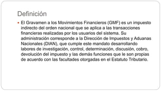 Definición
 El Gravamen a los Movimientos Financieros (GMF) es un impuesto
indirecto del orden nacional que se aplica a las transacciones
financieras realizadas por los usuarios del sistema. Su
administración corresponde a la Dirección de Impuestos y Aduanas
Nacionales (DIAN), que cumple este mandato desarrollando
labores de investigación, control, determinación, discusión, cobro,
devolución del impuesto y las demás funciones que le son propias
de acuerdo con las facultades otorgadas en el Estatuto Tributario.
 