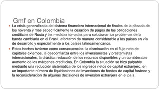 Gmf en Colombia
 La crisis generalizada del sistema financiero internacional de finales de la década de
los noventa y más específicamente la cesación de pagos de las obligaciones
crediticias de Rusia y las medidas tomadas para solucionar los problemas de la
banda cambiaria en el Brasil, afectaron de manera considerable a los países en vía
de desarrollo y especialmente a los países latinoamericanos.
 Estos hechos tuvieron como consecuencias: la disminución en el flujo neto de
capitales externos, la desconfianza entre los inversionistas y prestamistas
internacionales, la drástica reducción de los recursos disponibles y un considerable
aumento de los márgenes crediticios. En Colombia la situación se hizo palpable
mediante una reducción sistemática de los ingresos netos de capital extranjero, en
un importante número de liquidaciones de inversiones de fondos de capital foráneo y
la reconsideración de algunas decisiones de inversión extranjera en el país.
 