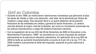 Gmf en Colombia
 Durante el año 1998, se mantuvieron restricciones monetarias que jalonaron al alza
las tasas de interés y hubo una reducción, casi total, de la demanda por títulos de
mediano y largo plazo. Esa situación llevó a un grave deterioro de la posición
financiera de las entidades de crédito y general al sector financiero. La cartera
vencida alcanzó el mayor nivel de la década, así como un incremento acentuado de
los activos improductivos a cargo del sistema financiero nacional..
 Con la expedición de la Ley 633 del 29 de Diciembre de 2000 el Gravamen a los
Movimientos Financieros –GMF- se convierte en un nuevo impuesto de carácter
permanente en la estructura tributaria colombiana. En aplicación de la Ley 863 de
2003 la tarifa se aumentó transitoriamente un punto al 4 por mil y la Ley 1111 de
2006 modificó nuevamente la tarifa del impuesto, pasando el punto adicional a
permanente.
 