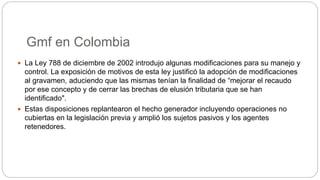Gmf en Colombia
 La Ley 788 de diciembre de 2002 introdujo algunas modificaciones para su manejo y
control. La exposición de motivos de esta ley justificó la adopción de modificaciones
al gravamen, aduciendo que las mismas tenían la finalidad de “mejorar el recaudo
por ese concepto y de cerrar las brechas de elusión tributaria que se han
identificado".
 Estas disposiciones replantearon el hecho generador incluyendo operaciones no
cubiertas en la legislación previa y amplió los sujetos pasivos y los agentes
retenedores.
 