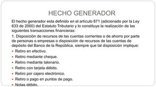 HECHO GENERADOR
El hecho generador esta definido en el artículo 871 (adicionado por la Ley
633 de 2000) del Estatuto Tributario y lo constituye la realización de las
siguientes transacciones financieras:
1. Disposición de recursos de las cuentas corrientes o de ahorro por parte
de personas o empresas o disposición de recursos de las cuentas de
depósito del Banco de la República, siempre que tal disposición implique:
 Retiro en efectivo.
 Retiro mediante cheque.
 Retiro mediante talonario.
 Retiro con tarjeta débito.
 Retiro por cajero electrónico.
 Retiro o pago en puntos de pago.
 Notas débito.
 