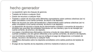 hecho generador
 La expedición (giro) de cheques de gerencia.
 Traslado de fondos a cualquier título.
 Cesión de recursos a cualquier título.
 Traslado o cesión de recursos entre diferentes copropietarios sobre carteras colectivas (así no
estén vinculados a una cuenta corriente, de ahorro o de depósito).
 Retiro de recursos por parte del beneficiario o fideicomitente sobre carteras colectivas (así no
estén vinculados a una cuenta corriente, de ahorro o de depósito).
 La disposición de recursos a través de los denominados contratos o convenios de recaudo o
similares que suscriban las entidades financieras con sus clientes y que no se manejen por
cuenta corriente, de ahorros o de depósito.
 Los pagos o transferencias efectuados a terceros a través de notas débito manejados por
cuentas contables o de otro género diferentes a las cuentas corrientes, de ahorro o de depósito.
 Los movimientos contables en los que se configure el pago de obligaciones o el traslado de
bienes, recursos o de derechos a cualquier título.
 Los débitos efectuados sobre los depósitos acreditados como saldos positivos de tarjetas de
crédito.
 El pago de los importes de los depósitos a término mediante el abono en cuenta.
 