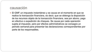 causación
 El GMF un impuesto instantáneo y se causa en el momento en que se
realice la transacción financiera, es decir, que se obtenga la disposición
de los recursos objeto de la transacción financiera, sea por abono, pago
en efectivo o expedición de cheques. Se causa por cada operación
sujeta al impuesto, pero por efectos administrativos se consagra un
periodo semanal para presentar las declaraciones correspondientes por
parte de los responsables.
 