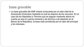 base gravable
 La base gravable del GMF estará compuesta por el valor total de la
transacción financiera mediante la cual se dispone de los recursos. En el
caso de los Depósitos a Término que se paguen mediante abono en
cuenta ya sea en cuenta corriente o de ahorros o de depósito en el
Banco de la República, la base está constituida por el valor del principal
y los intereses.
 