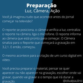 Você já imaginou tudo que acontece antes do Jornal
começar na televisão?
O reporte se posiciona, o câmera verifica a luz, centraliza
o reporte na câmera, liga o microfone. O reporte informa
ao câmera que está pronto para começar. O Câmera
sinaliza para o Reporte que começará a gravação em
3,2,1. E então, começou.
O mesmo acontece para a criação de um curso digital em
vídeo.
Você precisa preparar o material, pensar se quer
aparecer ou não aparecer na gravação, escolher onde vai
gravar, quando vai gravar e o tempo que irá durar a
gravação.
Preparação
Luz, Câmera, Ação
@olivalpaulino
 