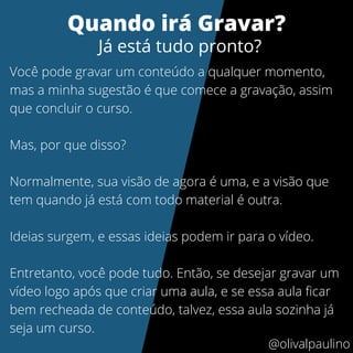 Você pode gravar um conteúdo a qualquer momento,
mas a minha sugestão é que comece a gravação, assim
que concluir o curso.
Mas, por que disso?
Normalmente, sua visão de agora é uma, e a visão que
tem quando já está com todo material é outra.
Ideias surgem, e essas ideias podem ir para o vídeo.
Entretanto, você pode tudo. Então, se desejar gravar um
vídeo logo após que criar uma aula, e se essa aula ficar
bem recheada de conteúdo, talvez, essa aula sozinha já
seja um curso.
Quando irá Gravar?
Já está tudo pronto?
@olivalpaulino
 