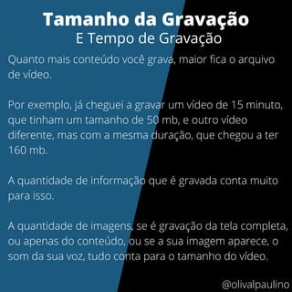 Quanto mais conteúdo você grava, maior fica o arquivo
de vídeo.
Por exemplo, já cheguei a gravar um vídeo de 15 minuto,
que tinham um tamanho de 50 mb, e outro vídeo
diferente, mas com a mesma duração, que chegou a ter
160 mb.
A quantidade de informação que é gravada conta muito
para isso.
A quantidade de imagens, se é gravação da tela completa,
ou apenas do conteúdo, ou se a sua imagem aparece, o
som da sua voz, tudo conta para o tamanho do vídeo.
Tamanho da Gravação
E Tempo de Gravação
@olivalpaulino
 