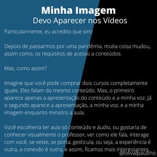 Particularmente, eu acredito que sim!
Depois de passarmos por uma pandêmia, muita coisa mudou,
assim como, os requisitos de acesso a conteúdos.
Mas, como assim?
Imagine que você pode comprar dois cursos completamente
iguais. Eles falam do mesmo conteúdo. Mas, o primeiro
aparece apenas a apresentação do conteúdo e a minha voz. Já
o segundo aparece a apresentação, a minha voz, e a minha
imagem enquanto ministro a aula.
Você escolheria ter aula só conteúdo e áudio, ou gostaria de
conhecer visualmente o professor, ver como ele fala, interage
com você, se veste, se porta, gesticula, ou seja, a experiência é
outra, a conexão é outra, e assim, ficamos mais interessantes.
Minha Imagem
Devo Aparecer nos Vídeos
@olivalpaulino
 
