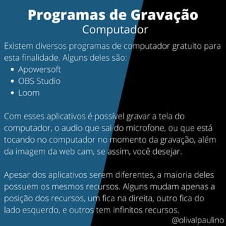 Apowersoft
OBS Studio
Loom
Existem diversos programas de computador gratuito para
esta finalidade. Alguns deles são:
Com esses aplicativos é possível gravar a tela do
computador, o audio que sai do microfone, ou que está
tocando no computador no momento da gravação, além
da imagem da web cam, se assim, você desejar.
Apesar dos aplicativos serem diferentes, a maioria deles
possuem os mesmos recursos. Alguns mudam apenas a
posição dos recursos, um fica na direita, outro fica do
lado esquerdo, e outros tem infinitos recursos.
Programas de Gravação
Computador
@olivalpaulino
 