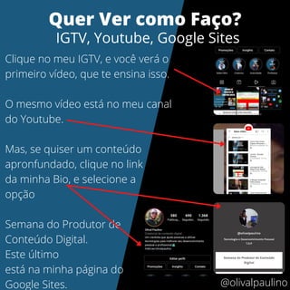Clique no meu IGTV, e você verá o
primeiro vídeo, que te ensina isso.
O mesmo vídeo está no meu canal
do Youtube.
Mas, se quiser um conteúdo
apronfundado, clique no link
da minha Bio, e selecione a
opção
Semana do Produtor de
Conteúdo Digital.
Este último
está na minha página do
Google Sites.
Quer Ver como Faço?
IGTV, Youtube, Google Sites
@olivalpaulino
 