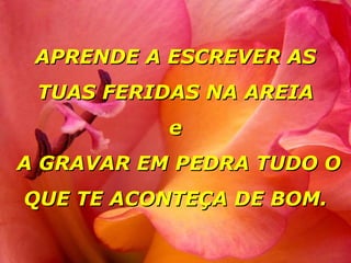 APRENDE A ESCREVER AS TUAS FERIDAS NA AREIA e  A GRAVAR EM PEDRA TUDO O QUE TE ACONTEÇA DE BOM. 