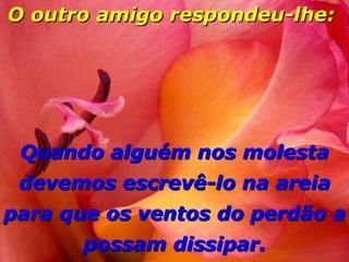 O outro amigo respondeu-lhe:   Quando alguém nos molesta devemos escrevê-lo na areia para que os ventos do perdão a possam dissipar. 