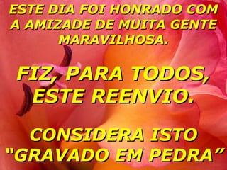 ESTE DIA FOI HONRADO COM
A AMIZADE DE MUITA GENTE
      MARAVILHOSA.

 FIZ, PARA TODOS,
  ESTE REENVIO.

  CONSIDERA ISTO
“GRAVADO EM PEDRA”
 
