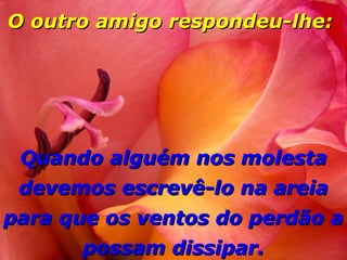 O outro amigo respondeu-lhe:




 Quando alguém nos molesta
 devemos escrevê-lo na areia
para que os ventos do perdão a
      possam dissipar.
 