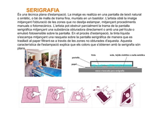 És una tècnica plana d'estampació. La imatge es realitza en una pantalla de teixit natural o sintètic, o bé de malla de trama fina, muntats en un bastidor. L'artista obté la imatge mitjançant l'obturació de les zones que no desitja estampar, mitjançant procediments manuals o fotomecànics. L'artista pot obstruir parcialment la trama de la pantalla serigràfica mitjançant una substància obturadora directament o amb una pel·lícula o emulsió fotosensible sobre la pantalla. En el procés d'estampació, la tinta líquida s'escampa mitjançant una rasqueta sobre la pantalla serigràfica de manera que es traslladi al paper filtrant-se a través de les zones no obturades d'aquesta. Aquesta característica de l'estampació explica que els colors que s'obtenen amb la serigrafia són plans.  SERIGRAFIA      