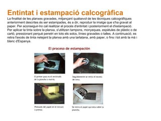 Entintat i estampació calcogràfica   La finalitat de les planxes gravades, mitjançant qualsevol de les tècniques calcogràfiques anteriorment descrites és ser estampades, és a dir, reproduir la imatge que s'ha gravat al paper. Per aconseguir-ho cal realitzar el procés d'entintat i posteriorment el d'estampació. Per aplicar la tinta sobre la planxa, s'utilitzen tampons, monyeques, espàtules de plàstic o de cartó, pressionant perquè penetri en tots els solcs, línies gravades o talles. A continuació, es retira l'excés de tinta netejant la planxa amb una tarlatana, amb paper, o fins i tot amb la mà i blanc d'Espanya . 