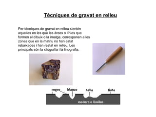 Per tècniques de gravat en relleu s'entén aquelles en les què les àrees o línies que formen el dibuix o la imatge, corresponen a les zones que en la matriu no han estat rebaixades i han restat en relleu. Les principals són la xilografia i la linografia. Tècniques de gravat en relleu 