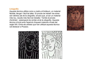 Linografia   Aquesta tècnica utilitza como a matriu el linòleum, un material flexible, lleuger i fàcil de tallar. El procés de treball i les eines són idèntics als de la xilografia, encara que, al ser un material més tou, resulta més fàcil de treballar. També el procés d'entintat i  estampació és similar al de la xilografia. Aquesta tècnica s'inicià amb l'aparició d'aquest material a finals del segle XIX. Entre els artistes que han utilitzat aquesta tècnica cal destacar a Picasso. 