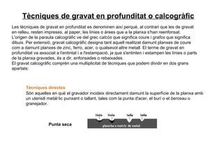 Les tècniques de gravat en profunditat es denominen així perquè, al contrari que les de gravat en relleu, resten impreses, al paper, les línies o àrees que a la planxa s'han reenfonsat.  L'origen de la paraula calcogràfic ve del grec c alcós  que significa coure i  grafos  que significa dibuix. Per extensió, gravat calcogràfic designa tant aquell realitzat damunt planxes de coure com a damunt planxes de zinc, ferro, acer, o qualsevol altre metall. El terme de gravat en profunditat va associat a l'entintat i a l'estampació, ja que s'entinten i estampen les línies o parts de la planxa gravades, és a dir, enfonsades o rebaixades.  El gravat calcogràfic comprèn una multiplicitat de tècniques que podem dividir en dos grans apartats: Tècniques directes   Són aquelles en què el gravador incideix directament damunt la superfície de la planxa amb un utensili metàl·lic punxant o tallant, tales com la punta d'acer, el burí o el  berceau  o granejador. Punta seca   Tècniques de gravat en profunditat o calcogràfic                                                                                                                                                                                         