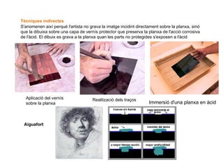                                                                 Immersió d'una planxa en àcid Tècniques indirectes   S'anomenen així perquè l'artista no grava la imatge incidint directament sobre la planxa, sinó que la dibuixa sobre una capa de vernís protector que preserva la planxa de l'acció corrosiva de l'àcid. El dibuix es grava a la planxa quan les parts no protegides s'exposen a l'àcid Aplicació del vernís sobre la planxa Realització dels traços Aiguafort   