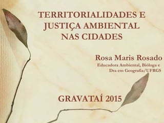 Rosa Maris Rosado
Educadora Ambiental, Bióloga e
Dra em Geografia/UFRGS
GRAVATAÍ 2015
TERRITORIALIDADES E
JUSTIÇA AMBIENTAL
NAS CIDADES
 