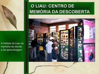 O LIAU: CENTRO DEO LIAU: CENTRO DE
MEMÓRIA DA DESCOBERTAMEMÓRIA DA DESCOBERTA
A história do Liau na
memória da escola
e da aprendizagem
 