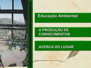 A PRODUÇÃO DEA PRODUÇÃO DE
CONHECIMENTOSCONHECIMENTOS
ACERCA DO LUGARACERCA DO LUGAR
Educação AmbientalEducação Ambiental
 