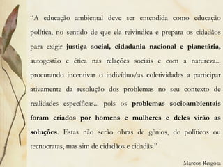 “A educação ambiental deve ser entendida como educação
política, no sentido de que ela reivindica e prepara os cidadãos
para exigir justiça social, cidadania nacional e planetária,
autogestão e ética nas relações sociais e com a natureza...
procurando incentivar o indivíduo/as coletividades a participar
ativamente da resolução dos problemas no seu contexto de
realidades específicas... pois os problemas socioambientais
foram criados por homens e mulheres e deles virão as
soluções. Estas não serão obras de gênios, de políticos ou
tecnocratas, mas sim de cidadãos e cidadãs.”
Marcos Reigota
 
