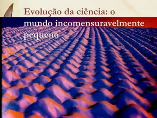 Evolução da ciência: o
mundo incomensuravelmente
pequeno
 
