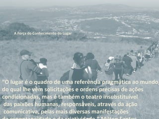 “O lugar é o quadro de uma referência pragmática ao mundo,
do qual lhe vêm solicitações e ordens precisas de ações
condicionadas, mas é também o teatro insubstituível
das paixões humanas, responsáveis, através da ação
comunicativa, pelas mais diversas manifestações
A Força do Conhecimento do Lugar
 